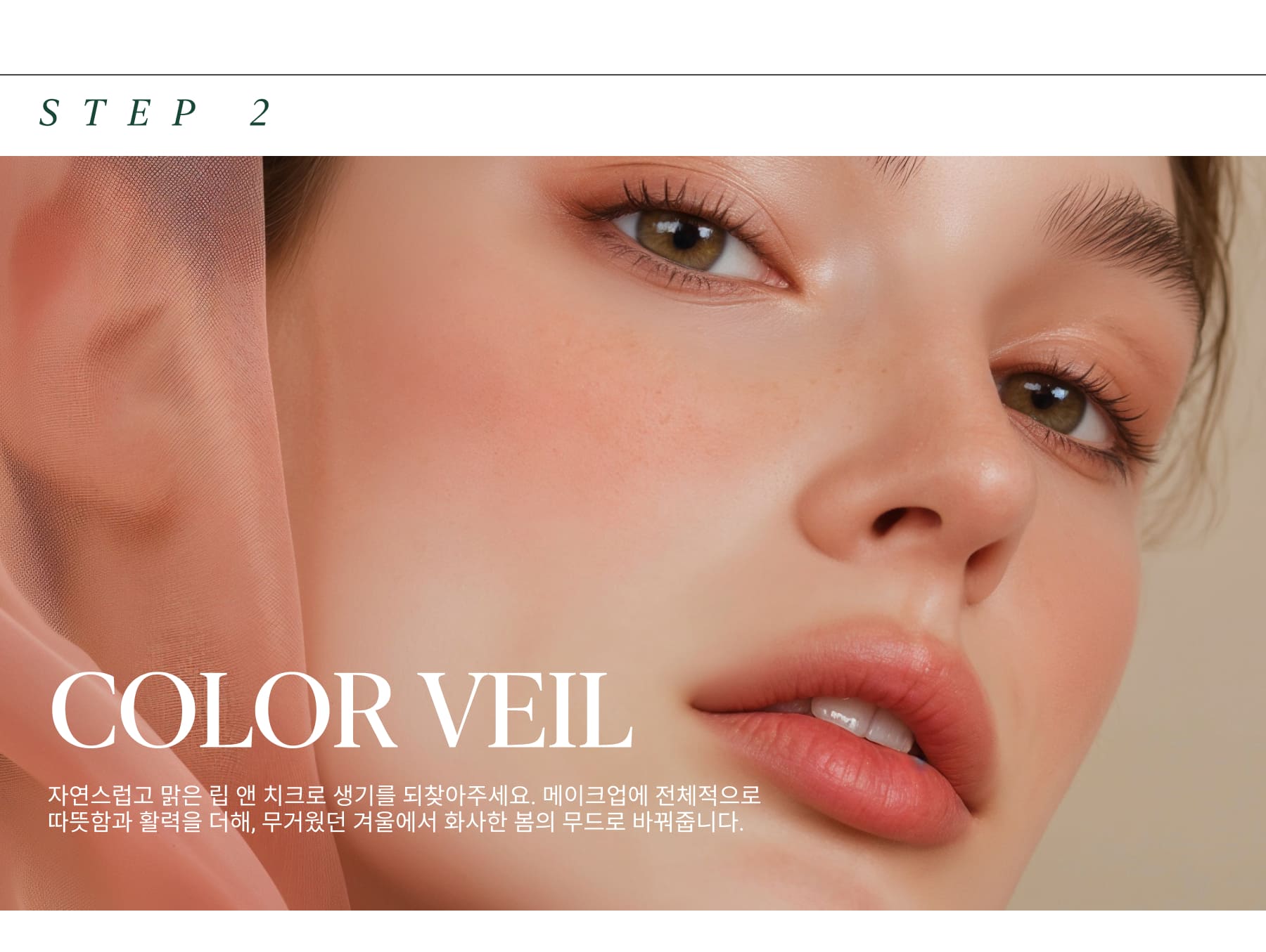 COLOR VEIL Bring back some color and liveliness to your complexion with a touch of natural, healthy flush. This step is all about adding warmth and vitality to the skin, enhancing your natural glow after the dullness of winter.